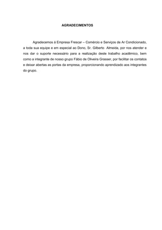 AGRADECIMENTOS




      Agradecemos à Empresa Frescar – Comércio e Serviços de Ar Condicionado,
a toda sua equipe e em especial ao Dono, Sr. Gilberto Almeida, por nos atender e
nos dar o suporte necessário para a realização deste trabalho acadêmico, bem
como a integrante de nosso grupo Fábio de Oliveira Grasser, por facilitar os contatos
e deixar abertas as portas da empresa, proporcionando aprendizado aos integrantes
do grupo.
 