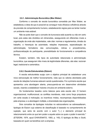 2.6.1. Administração Burocrática (Max Weber)
       Conforme o conceito de escola burocrática concedida por Max Weber, se
estabeleceu a ideia de que é possível se conseguir mais eficácia e eficiência através
da previsão de comportamento humano, estabelecendo regras para se tentar manter
um ambiente mais estável.
       Não se pode dizer que o conceito de burocracia está ausente ou não em certo
local, pois estes são divididos em dimensões, assegurando em diferentes níveis a
organização de onde são implantados, vale citar: normas e regulamentos, divisão do
trabalho, e hierarquia da autoridade, relações impessoais, especialização da
administração,    formalismo        das   comunicações,   rotinas   e   procedimentos,
profissionalização do participante, previsibilidade do funcionamento e competência
técnica.
       Existem, também, três tipos de autoridade relacionada à administração
burocrática, que asseguram três níveis de legitimidade diferentes, são elas: racional-
legal, tradicional e carismática.


       2.6.2. Escola Estruturalista (Etzioni)
       A escola estruturalista surgiu com o objetivo principal de estabelecer uma
nova estruturação de melhor funcionamento, vista que os valores abordados pela
escola de relações humanas estavam sendo questionados. Foi a primeira escola que
apresentou uma abordagem aberta, preocupando-se em desenvolver atividades
sociais, visando a estabelecer maiores vínculos em ambiente externo.
       Os fundamentos taxados como básicos para esta escola são: O homem
organizacional, multifuncional; os conflitos inevitáveis, visto como força propulsora
em certa escala à motivação; os incentivos mistos, recompensas disponibilizadas
pela empresa; e a abordagem múltipla, a diversidade das organizações.
       Dois conceitos de tipologias incluídas no estruturalismo se sobressaltaram,
tipologia de Etzioni cujo sistema de classificação é baseado no comportamento de
sujeição, que seria de acordo com o autor "[...] o elemento principal do
relacionamento entre os que tem poder e aquele sobre os quais o poder é exercido."
(ETIZIONI, 1974, apud CHIAVENATO, 1993, p. 145). E tipologia de Blau e Scott,
baseada em quem se beneficia com a empresa.
 