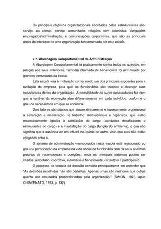 Os principais objetivos organizacionais abordados pelos estruturalistas são:
serviço ao cliente; serviço comunitário; relações som acionistas; obrigações
empregados/administração; e comunicações corporativas, que são as principais
áreas de interesse de uma organização fundamentada por esta escola.




       2.7. Abordagem Comportamental da Administração
       A Abordagem Comportamental ia praticamente contra todos os quesitos, em
relação aos seus anteriores. Também chamada de behaviorista foi estruturada por
grandes pensadores da época.
       Esta escola visa à motivação como sendo um dos principais expoentes para a
evolução da empresa, pela qual os funcionários são tocados a alcançar suas
expectativas dentro da organização. A possibilidade de suprir necessidades faz com
que a variável da motivação atue diferentemente em cada indivíduo, conforme o
grau de necessidade em que se encontra.
       Dois fatores são citados que atuam diretamente e inversamente proporcional
a satisfação e insatisfação no trabalho: motivacionais e higiênicos, que estão
respectivamente ligados à satisfação do cargo (atividades desafiadoras e
estimulantes do cargo) e a insatisfação do cargo (função do ambiente), o que não
significa que a ausência de um influirá na queda do outro, visto que eles não estão
coligados entre si.
       O sistema de administração mencionados nesta escola está relacionado ao
grau de participação da empresa na vida social do funcionário com os seus sistemas
próprios de recompensas e punições, onde os principais sistemas podem ser
citados: autoritário, coercitivo, autoritário e benevolente, consultivo e participativo.
       O processo da tomada de decisão consiste principalmente em entender que
"As decisões escolhidas não são perfeitas. Apenas umas são melhores que outras
quanto aos resultados proporcionados pela organização." (SIMON, 1970, apud
CHIAVENATO, 1993, p. 132).
 