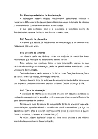 2.8. Abordagem sistêmica da Administração
      A abordagem clássica engloba reducionismo, pensamento analítico e
mecanismo. Diferentemente da Abordagem Sistêmica a qual é derivada da clássica
o expansionismo, o pensamento sintético e a tecnologia.
      O que está destacado aqui é a tecnologia, a tecnologia dentro da
Administração, presente dentro da estrutura de uma empresa.


      2.8.1 Conceito de cibernética
      A Ciência que estuda os mecanismos de comunicação e de controle nas
máquinas e nos seres vivos.


      2.8.2 Conceito de sistemas
      Um sistema pode ser definido como um conjunto de elementos inter-
relacionados que interagem no desempenho de uma função.
      Todo sistema que manipula dados e gera informação, usando ou não
recursos de tecnologia da informação, pode ser genericamente considerado como
um sistema de informação.
      Dentro do sistema existe a entrada de dados como: Energia e informações e
as saídas, como: De energia, informação e matéria.
      Existem diversos tipos de sistemas de gerenciamento de dados para o uso
das empresas, podemos citar como exemplo o sistema Oracle, Microsiga e SPA.


      2.8.3. Teoria da informação
      A tecnologia da informação se encontra presente em pequenos detalhes os
quais estamos acostumados a usá-los, porém nunca percebemos que tal ferramenta
pode ser considerada um sistema.
      Temos como fonte de sistema de comunicação dentro de uma empresa à voz,
transmitida pelo aparelho telefônico, usando com canal o fio condutor que liga um
aparelho ao outro, onde o receptor é outro aparelho o qual o seu destino é o ouvido
humano (a pessoa com quem acontece o diálogo).
      Às vezes podem acontecer ruídos na linha, linha cruzada e até mesmo
interferência nesse sistema de comunicação.
 