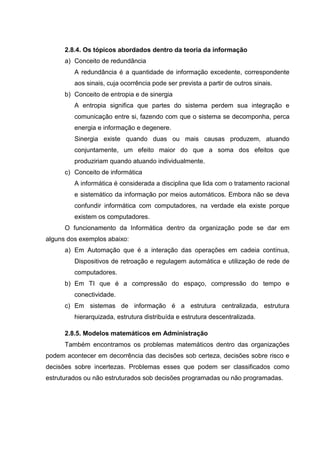 2.8.4. Os tópicos abordados dentro da teoria da informação
      a) Conceito de redundância
         A redundância é a quantidade de informação excedente, correspondente
         aos sinais, cuja ocorrência pode ser prevista a partir de outros sinais.
      b) Conceito de entropia e de sinergia
         A entropia significa que partes do sistema perdem sua integração e
         comunicação entre si, fazendo com que o sistema se decomponha, perca
         energia e informação e degenere.
         Sinergia existe quando duas ou mais causas produzem, atuando
         conjuntamente, um efeito maior do que a soma dos efeitos que
         produziriam quando atuando individualmente.
      c) Conceito de informática
         A informática é considerada a disciplina que lida com o tratamento racional
         e sistemático da informação por meios automáticos. Embora não se deva
         confundir informática com computadores, na verdade ela existe porque
         existem os computadores.
      O funcionamento da Informática dentro da organização pode se dar em
alguns dos exemplos abaixo:
      a) Em Automação que é a interação das operações em cadeia contínua,
         Dispositivos de retroação e regulagem automática e utilização de rede de
         computadores.
      b) Em TI que é a compressão do espaço, compressão do tempo e
         conectividade.
      c) Em sistemas de informação é a estrutura centralizada, estrutura
         hierarquizada, estrutura distribuída e estrutura descentralizada.

      2.8.5. Modelos matemáticos em Administração
      Também encontramos os problemas matemáticos dentro das organizações
podem acontecer em decorrência das decisões sob certeza, decisões sobre risco e
decisões sobre incertezas. Problemas esses que podem ser classificados como
estruturados ou não estruturados sob decisões programadas ou não programadas.
 