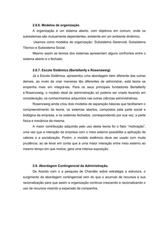2.8.6. Modelos de organização
      A organização é um sistema aberto, com objetivos em comum, onde os
subsistemas são mutuamente dependentes, existente em um ambiente dinâmico.
       Usamos como modelos de organização: Subsistema Gerencial; Subsistema
Técnico e Subsistema Social.
      Mesmo assim as teorias dos sistemas apresentam alguns confrontos entre o
sistema aberto e o fechado.


      2.8.7. Escola Sistêmica (Bertallanfy e Rosenzweig)
      Já a Escola Sistêmica, apresentou uma abordagem bem diferente das outras
demais, ao invés de criar maneiras tão diferentes de administrar, está teoria se
empenha mais em integrá-las. Para os seus principais fundadores Bertallanfy
e Rosenzweig, o modelo ideal de administração só poderia ser criado levando em
consideração, os conhecimentos adquiridos nas outras ciências administrativas.
      Rosenzweig ainda criou dois modelos de separação básicas que facilitariam o
compreendimento da teoria, os sistemas abertos, compostos pela parte social e
biológica da empresa, e os sistemas fechados, correspondendo por sua vez, a parte
física e mecânica da mesma.
      A maior contribuição adquirida pelo uso desta teoria foi o fator “motivação”,
uma vez que a interação da empresa com o meio externo possibilita a aplicação de
valores e a socialização. Porém, o modelo sistêmico deve ser usado com muita
prudência, ao se levar em conta que á uma maior interação entre meio externo ao
mesmo tempo em que motiva, gera uma intensa exposição.




      2.9. Abordagem Contingencial da Administração.
      De Acordo com o a pesquisa de Chandler sobre estratégia e estrutura, o
surgimento da abordagem contingencial vem do que o acumulo de recursos e sua
racionalização para que assim a organização continue crescendo e racionalizando o
uso de recursos visando a expansão da companhia.
 