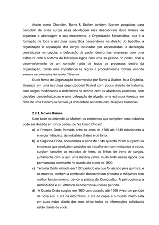 Assim como Chandler, Burns & Stalker também fizeram pesquisas para
descobrir de onde surgiu essa abordagem eles descobriram duas formas de
organizar a abordagem e seu crescimento, a Organização MecanÍstica, que é a
formação de toda a estrutura burocrática baseando-se na divisão do trabalho, a
organização e separação dos cargos ocupados por especialistas, a dedicação
centralizada na cúpula, a delegação de poder dentro das empresas com uma
estrutura com o sistema de hierarquia rígida com uma só pessoa no poder, com o
desenvolvimento de um controle rígido de todos os processos dentro da
organização, dando uma importância às regras e procedimentos formais visando
sempre os princípios da teoria Clássica.
      Outra forma de Organização desenvolvida por Burns & Stalker, foi a Orgânica.
Baseada em uma estrutura organizacional flexível com pouca divisão de trabalho,
com cargos modificados e redefinidos de acordo com as atividades exercidas, com
decisões descentralizadas e uma delegação de alçada, uma estrutura formada em
cima de uma Hierarquia flexível, já com ênfase na teoria das Relações Humanas.


      2.9.1. Novos Ramos
      Com base na pirâmide de Maslow, os elementos que compõem uma Indústria
pode ser dividido em cinco partes, ou “As Cinco Ondas”.
      a) A Primeira Onda formada entre os anos de 1785 até 1845 relacionada à
          energia hidráulica, às indústrias têxteis e de forro.
      b) A Segunda Onda, considerada a partir de 1845 quando foram surgindo as
          empresas que produziam produtos ou trabalhavam com máquinas a vapor,
          surgiam também as estradas de ferro, as linhas de trens de cargas,
          juntamente com o aço uma matéria prima muito forte nessa época que
          permaneceu dominante no mundo até o ano de 1900.
      c) Terceira Onda iniciada em 1900 período em que foi arcado pela química, e
          os motores também a combustão desenvolviam produtos e máquinas com
          melhor funcionamento devido a prática da Combustão. A petroquímica a
          Aeronáutica e a Eletrônica se desenvolveu nesse período.
      d) A Quarta Onda surgida em 1950 com duração até 1990 viveu um período
          de nova era, a era da informática, a era do clique e o mundo inteiro esta
          em suas mãos diante dos seus olhos todas as informações solicitadas
          estão diante de você.
 