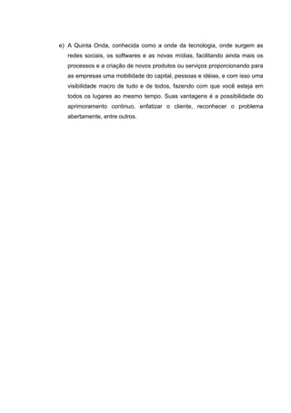 e) A Quinta Onda, conhecida como a onde da tecnologia, onde surgem as
  redes sociais, os softwares e as novas mídias, facilitando ainda mais os
  processos e a criação de novos produtos ou serviços proporcionando para
  as empresas uma mobilidade do capital, pessoas e idéias, e com isso uma
  visibilidade macro de tudo e de todos, fazendo com que você esteja em
  todos os lugares ao mesmo tempo. Suas vantagens é a possibilidade do
  aprimoramento continuo, enfatizar o cliente, reconhecer o problema
  abertamente, entre outros.
 