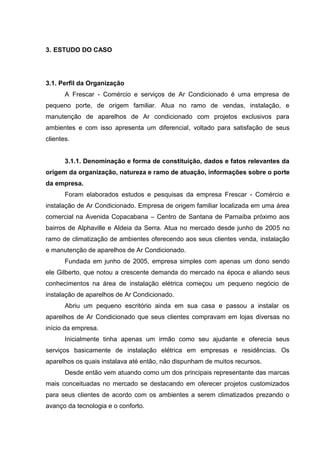 3. ESTUDO DO CASO




3.1. Perfil da Organização
       A Frescar - Comércio e serviços de Ar Condicionado é uma empresa de
pequeno porte, de origem familiar. Atua no ramo de vendas, instalação, e
manutenção de aparelhos de Ar condicionado com projetos exclusivos para
ambientes e com isso apresenta um diferencial, voltado para satisfação de seus
clientes.


       3.1.1. Denominação e forma de constituição, dados e fatos relevantes da
origem da organização, natureza e ramo de atuação, informações sobre o porte
da empresa.
       Foram elaborados estudos e pesquisas da empresa Frescar - Comércio e
instalação de Ar Condicionado. Empresa de origem familiar localizada em uma área
comercial na Avenida Copacabana – Centro de Santana de Parnaíba próximo aos
bairros de Alphaville e Aldeia da Serra. Atua no mercado desde junho de 2005 no
ramo de climatização de ambientes oferecendo aos seus clientes venda, instalação
e manutenção de aparelhos de Ar Condicionado.
       Fundada em junho de 2005, empresa simples com apenas um dono sendo
ele Gilberto, que notou a crescente demanda do mercado na época e aliando seus
conhecimentos na área de instalação elétrica começou um pequeno negócio de
instalação de aparelhos de Ar Condicionado.
       Abriu um pequeno escritório ainda em sua casa e passou a instalar os
aparelhos de Ar Condicionado que seus clientes compravam em lojas diversas no
início da empresa.
       Inicialmente tinha apenas um irmão como seu ajudante e oferecia seus
serviços basicamente de instalação elétrica em empresas e residências. Os
aparelhos os quais instalava até então, não dispunham de muitos recursos.
       Desde então vem atuando como um dos principais representante das marcas
mais conceituadas no mercado se destacando em oferecer projetos customizados
para seus clientes de acordo com os ambientes a serem climatizados prezando o
avanço da tecnologia e o conforto.
 