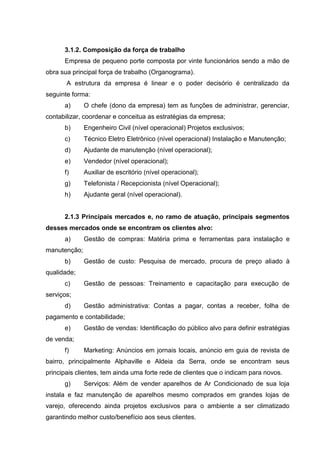 3.1.2. Composição da força de trabalho
      Empresa de pequeno porte composta por vinte funcionários sendo a mão de
obra sua principal força de trabalho (Organograma).
       A estrutura da empresa é linear e o poder decisório é centralizado da
seguinte forma:
      a)      O chefe (dono da empresa) tem as funções de administrar, gerenciar,
contabilizar, coordenar e conceitua as estratégias da empresa;
      b)      Engenheiro Civil (nível operacional) Projetos exclusivos;
      c)      Técnico Eletro Eletrônico (nível operacional) Instalação e Manutenção;
      d)      Ajudante de manutenção (nível operacional);
      e)      Vendedor (nível operacional);
      f)      Auxiliar de escritório (nível operacional);
      g)      Telefonista / Recepcionista (nível Operacional);
      h)      Ajudante geral (nível operacional).


      2.1.3 Principais mercados e, no ramo de atuação, principais segmentos
desses mercados onde se encontram os clientes alvo:
      a)      Gestão de compras: Matéria prima e ferramentas para instalação e
manutenção;
      b)      Gestão de custo: Pesquisa de mercado, procura de preço aliado à
qualidade;
      c)      Gestão de pessoas: Treinamento e capacitação para execução de
serviços;
      d)      Gestão administrativa: Contas a pagar, contas a receber, folha de
pagamento e contabilidade;
      e)      Gestão de vendas: Identificação do público alvo para definir estratégias
de venda;
      f)      Marketing: Anúncios em jornais locais, anúncio em guia de revista de
bairro, principalmente Alphaville e Aldeia da Serra, onde se encontram seus
principais clientes, tem ainda uma forte rede de clientes que o indicam para novos.
      g)      Serviços: Além de vender aparelhos de Ar Condicionado de sua loja
instala e faz manutenção de aparelhos mesmo comprados em grandes lojas de
varejo, oferecendo ainda projetos exclusivos para o ambiente a ser climatizado
garantindo melhor custo/benefício aos seus clientes.
 