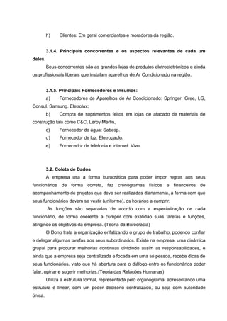 h)    Clientes: Em geral comerciantes e moradores da região.


         3.1.4. Principais concorrentes e os aspectos relevantes de cada um
deles.
         Seus concorrentes são as grandes lojas de produtos eletroeletrônicos e ainda
os profissionais liberais que instalam aparelhos de Ar Condicionado na região.


         3.1.5. Principais Fornecedores e Insumos:
         a)    Fornecedores de Aparelhos de Ar Condicionado: Springer, Gree, LG,
Consul, Sansung, Eletrolux;
         b)    Compra de suprimentos feitos em lojas de atacado de materiais de
construção tais como C&C, Leroy Merlin,
         c)    Fornecedor de água: Sabesp.
         d)    Fornecedor de luz: Eletropaulo.
         e)    Fornecedor de telefonia e internet: Vivo.




         3.2. Coleta de Dados
         A empresa usa a forma burocrática para poder impor regras aos seus
funcionários de forma correta, faz cronogramas físicos e financeiros de
acompanhamento de projetos que deve ser realizados diariamente, a forma com que
seus funcionários devem se vestir (uniforme), os horários a cumprir.
         As funções são separadas de acordo com a especialização de cada
funcionário, de forma coerente a cumprir com exatidão suas tarefas e funções,
atingindo os objetivos da empresa. (Teoria da Burocracia)
         O Dono trata a organização enfatizando o grupo de trabalho, podendo confiar
e delegar algumas tarefas aos seus subordinados. Existe na empresa, uma dinâmica
grupal para procurar melhorias continuas dividindo assim as responsabilidades, e
ainda que a empresa seja centralizada e focada em uma só pessoa, recebe dicas de
seus funcionários, visto que há abertura para o diálogo entre os funcionários poder
falar, opinar e sugerir melhorias.(Teoria das Relações Humanas)
         Utiliza a estrutura formal, representada pelo organograma, apresentando uma
estrutura é linear, com um poder decisório centralizado, ou seja com autoridade
única.
 