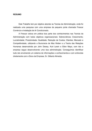 RESUMO




      Este Trabalho tem por objetivo abordar as Teorias da Administração, onde foi
realizada uma pesquisa com uma empresa de pequeno porte chamada Frescar
Comércio e instalação de Ar Condicionado.
      A Frescar coloca em prática boa parte dos conhecimentos nas Teorias da
Administração com todos objetivos organizacionais: Sobrevivência; Crescimento;
Lucratividade; Produtividade; Qualidade; Redução de Custos; Clientes; Mercado e
Competitividade, utilizando a Burocracia de Max Weber e a Teoria das Relações
Humanas desenvolvida por John Dewey, Kurt Lewin e Elton Mayo, com isto a
empresa segue desenvolvendo uma boa administração. Conseguimos identificar
tudo isto envolvendo um sistema de informações e conhecimentos e com entrevista
diretamente com o Dono da Empresa, Sr. Gilberto Almeida.
 