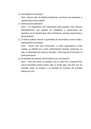 d) Qual objetivo da empresa?
   Dono - Buscar além de clientes tradicionais, convênios com empresas, e
   expandir para novas cidades.
e) Quais recursos utilizados?
   Dono – Um Engenheiro Civil responsável pelos projetos, Três Técnicos
   Eletroeletrônicos que realizam as instalações e manutenções dos
   aparelhos de Ar Condicionado, Dois Vendedores, serviços operacionais e
   administrativos.
f) O Senhor poderia informar a quantidade de funcionários e como é feito o
   organograma da empresa?
   Dono - Temos hoje vinte funcionários, e nosso organograma é bem
   simples, eu Gilberto sou o dono, Administrador, Gerente, Supervisor, ou
   seja, o responsável por todas as decisões. Tenho apenas funcionários na
   parte operacional.
g) As decisões da empresa são tomadas só por uma pessoa?
   Dono - Tudo que ocorre na empresa, sou eu quem dou a resposta final,
   meus funcionários podem querer algo ou mudar algo, mas tem que me
   consultar antes, as funções e as decisões da empresa são tomadas
   apenas por mim.
 