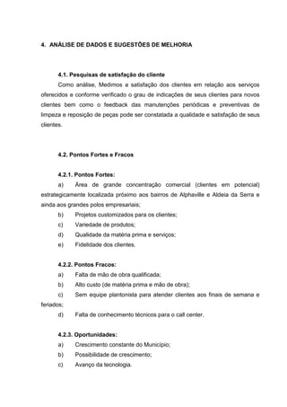 4. ANÁLISE DE DADOS E SUGESTÕES DE MELHORIA




       4.1. Pesquisas de satisfação do cliente
       Como análise, Medimos a satisfação dos clientes em relação aos serviços
oferecidos e conforme verificado o grau de indicações de seus clientes para novos
clientes bem como o feedback das manutenções periódicas e preventivas de
limpeza e reposição de peças pode ser constatada a qualidade e satisfação de seus
clientes.




       4.2. Pontos Fortes e Fracos


       4.2.1. Pontos Fortes:
       a)    Área de grande concentração comercial (clientes em potencial)
estrategicamente localizada próximo aos bairros de Alphaville e Aldeia da Serra e
ainda aos grandes polos empresariais;
       b)    Projetos customizados para os clientes;
       c)    Variedade de produtos;
       d)    Qualidade da matéria prima e serviços;
       e)    Fidelidade dos clientes.


       4.2.2. Pontos Fracos:
       a)    Falta de mão de obra qualificada;
       b)    Alto custo (de matéria prima e mão de obra);
       c)    Sem equipe plantonista para atender clientes aos finais de semana e
feriados;
       d)    Falta de conhecimento técnicos para o call center.


       4.2.3. Oportunidades:
       a)    Crescimento constante do Município;
       b)    Possibilidade de crescimento;
       c)    Avanço da tecnologia.
 