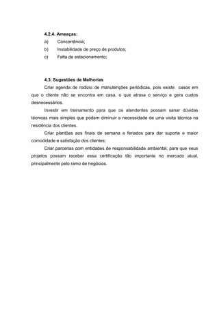 4.2.4. Ameaças:
      a)     Concorrência;
      b)     Instabilidade de preço de produtos;
      c)     Falta de estacionamento;




      4.3. Sugestões de Melhorias
      Criar agenda de rodizio de manutenções periódicas, pois existe casos em
que o cliente não se encontra em casa, o que atrasa o serviço e gera custos
desnecessários.
      Investir em treinamento para que os atendentes possam sanar dúvidas
técnicas mais simples que podem diminuir a necessidade de uma visita técnica na
residência dos clientes.
      Criar plantões aos finais de semana e feriados para dar suporte e maior
comodidade e satisfação dos clientes;
      Criar parcerias com entidades de responsabilidade ambiental, para que seus
projetos possam receber essa certificação tão importante no mercado atual,
principalmente pelo ramo de negócios.
 