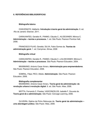6. REFERÊNCIAS BIBLIOGRÁFICAS




      Bibliografia básica

       CHIAVENATO, Idalberto. Introdução à teoria geral da administração. 8. ed.
-Rio de Janeiro: Elsevier, 2011.

      CARAVANTES, Geraldo R.; PANNO, Cláudia C.; KLOECKNER, Mônica C.
Administração – teorias e processos. 1. ed. São Paulo: Pearson Prentice Hall,
2006.

     FRANCISCO FILHO, Geraldo; SILVA, Fabio Gomes da. Teorias da
administração geral. 1. ed. Campinas: Alínea, 2006

      Bibliografia virtual

     CARAVANTES, Geraldo R., PANNO, Cláudia C. e KLOECKNER, Mônica C.
Administração – teorias e processos. São Paulo: Pearson Education, 2004.

     MAXIMIANO, Antonio Cesar Amaru. Administração para empreendedores.
São Paulo: Pearson Education, 2006.

     SOBRAL, Filipe; PECI, Alketa. Administração. São Paulo: Pearson
Education, 2008.

      Bibliografia complementar
      MAXIMIANO, Antonio Cesar Amaru. Teoria geral da administração: da
revolução urbana à revolução digital. 6. ed. São Paulo: Atlas, 2006.

      MOTTA, Fernando C. Prestes; VASCONCELOS, Isabella F. Gouveia de.
Teoria geral de a administração. São Paulo: Cencage Learning, 2006.


     OLIVEIRA, Djalma de Pinho Rebouças de. Teoria geral da administração –
uma abordagem prática. São Paulo: Atlas, 2008.
 