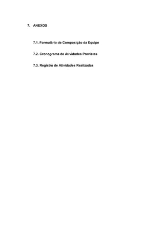 7. ANEXOS




  7.1. Formulário de Composição da Equipe


  7.2. Cronograma de Atividades Previstas


  7.3. Registro de Atividades Realizadas
 