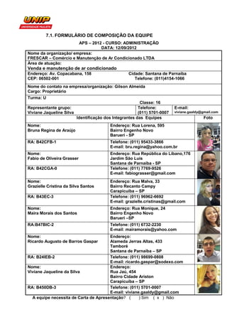 7.1. FORMULÁRIO DE COMPOSIÇÃO DA EQUIPE
                       APS – 2012 - CURSO: ADMINISTRAÇÃO
                                 DATA: 12/09/2012
Nome da organização/ empresa:
FRESCAR – Comércio e Manutenção de Ar Condicionado LTDA
Área de atuação:
Venda e manutenção de ar condicionado
Endereço: Av. Copacabana, 158                     Cidade: Santana de Parnaíba
CEP: 06502-001                                       Telefone: (011)4154-1066
Nome do contato na empresa/organização: Gilson Almeida
Cargo: Proprietário
Turma: U
                                                        Classe: 16
Representante grupo:                                   Telefone:         E-mail:
Viviane Jaqueline Silva                                (011) 5701-0007   viviane.gaaldy@gmail.com
                        Identificação dos Integrantes das Equipes                        Foto
Nome:                                   Endereço: Rua Lorena, 595
Bruna Regina de Araújo                  Bairro Engenho Novo
                                        Barueri - SP
RA: B42CFB-1                            Telefone: (011) 95433-3866
                                        E-mail: bru.regina@yahoo.com.br
Nome:                                   Endereço: Rua República do Líbano,176
Fabio de Oliveira Grasser               Jardim São Luís
                                        Santana de Parnaíba - SP
RA: B42CGA-0                            Telefone: (011) 7769-9526
                                        E-mail: fabiograsser@gmail.com
Nome:                                   Endereço: Rua Malva, 33
Grazielle Cristina da Silva Santos      Bairro Recanto Campy
                                        Carapicuíba – SP
RA: B43EC-3                             Telefone: (011) 96962-6692
                                        E-mail: grazielle.cristinas@gmail.com
Nome:                                   Endereço: Rua Monique, 24
Maira Morais dos Santos                 Bairro Engenho Novo
                                        Barueri –SP
RA:B47BIC-2                             Telefone: (011) 6732-2230
                                        E-mail: mairamorais@yahoo.com
Nome:                                  Endereço:
Ricardo Augusto de Barros Gaspar       Alameda Jerras Altas, 433
                                       Tamboré
                                       Santana de Parnaíba – SP
RA: B24IEB-2                           Telefone: (011) 98699-0808
                                       E-mail: ricardo.gaspar@sodexo.com
Nome:                                  Endereço:
Viviane Jaqueline da Silva             Rua Jaú, 454
                                       Bairro Cidade Ariston
                                       Carapicuíba – SP
RA: B450DB-3                           Telefone: (011) 5701-0007
                                       E-mail: viviane.gaaldy@gmail.com
  A equipe necessita de Carta de Apresentação? (      ) Sim ( x ) Não
 