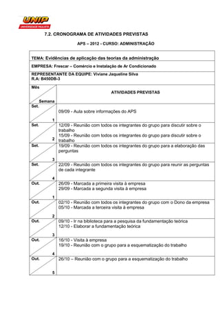 7.2. CRONOGRAMA DE ATIVIDADES PREVISTAS

                         APS – 2012 - CURSO: ADMINISTRAÇÃO


TEMA: Evidências de aplicação das teorias da administração
EMPRESA: Frescar – Comércio e Instalação de Ar Condicionado
REPRESENTANTE DA EQUIPE: Viviane Jaqueline Silva
R.A: B450DB-3

Mês
                                          ATIVIDADES PREVISTAS

       Semana
Set.
                09/09 - Aula sobre informações do APS
            1
Set.          12/09 - Reunião com todos os integrantes do grupo para discutir sobre o
              trabalho
              15/09 - Reunião com todos os integrantes do grupo para discutir sobre o
            2 trabalho
Set.          19/09 - Reunião com todos os integrantes do grupo para a elaboração das
              perguntas
            3
Set.            22/09 - Reunião com todos os integrantes do grupo para reunir as perguntas
                de cada integrante
            4
Out.            26/09 - Marcada a primeira visita à empresa
                29/09 - Marcada a segunda visita à empresa
            1
Out.            02/10 - Reunião com todos os integrantes do grupo com o Dono da empresa
                05/10 - Marcada a terceira visita à empresa
            2
Out.            09/10 - Ir na biblioteca para a pesquisa da fundamentação teórica
                12/10 - Elaborar a fundamentação teórica
            3
Out.            16/10 - Visita à empresa
                19/10 - Reunião com o grupo para a esquematização do trabalho
            4
Out.            26/10 – Reunião com o grupo para a esquematização do trabalho


            5
 