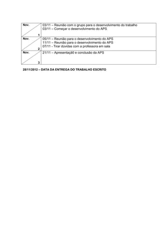 Nov.        03/11 – Reunião com o grupo para o desenvolvimento do trabalho
            03/11 – Começar o desenvolvimento do APS
        1
Nov.        05/11 – Reunião para o desenvolvimento do APS
            11/11 – Reunião para o desenvolvimento do APS
            07/11 - Tirar dúvidas com a professora em sala
        2
Nov.        21/11 – Apresentaçã0 e conclusão da APS


        3

28/11/2012 – DATA DA ENTREGA DO TRABALHO ESCRITO
 