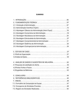 SUMÁRIO


 1. INTRODUÇÃO. . . . . . . . . . . . . . . . . . . . . . . . . . . . . . . . . . . . . . . . . . . . . . . . 06
2. FUNDAMENTAÇÃO TEÓRICA. . . . . . . . . . . . . . . . . . . . . . . . . . . . . . . . . . . .07
 2.1. Introdução à Administração. . . . . . . . . . . . . . . . . . . . . . . . . . . . . . . . . . . . . .07
2.2. Administração Científica (Taylor). . . . . . . . . . . . . . . . . . . . . . . . . . . . . . . . . .13
 2.3. Abordagem Clássica da Administração (Henri Fayol). . . . . . . . . . . . . . . . . .16
2.4. Abordagem Humanística da Administração. . . . . . . . . . . . . . . . . . . . . . . . . .18
 2.5. Abordagem Neoclássica da Administração. . . . . . . . . . . . . . . . . . . . . . . . . .24
2.6. Abordagem Estruturalista da Administração. . . . . . . . . . . . . . . . . . . . . . . . . 27
2.7. Abordagem Comportamental da Administração. . . . . . . . . . . . . . . . . . . . . . 31
2.8. Abordagem Sistêmica da Administração. . . . . . . . . . . . . . . . . . . . . . . . . . . .32
2.9. Abordagem Contingencial da Administração. . . . . . . . . . . . . . . . . . . . . . . . .34


3. ESTUDO DE CASO. . . . . . . . . . . . . . . . . . . . . . . . . . . . . . . . . . . . . . . . . . . . .37
 3.1 Perfil da Organização. . . . . . . . . . . . . . . . . . . . . . . . . . . . . . . . . . . . . . . . . . . 37
3.2 Coleta de Dados. . . . . . . . . . . . . . . . . . . . . . . . . . . . . . . . . . . . . . . . . . . . . . . 39


4. ANÁLISE DE DADOS E SUGESTÕES DE MELHORIA. . . . . . . . . . . . . . . . .42
4.1 Pesquisas de satisfação do cliente. . . . . . . . . . . . . . . . . . . . . . . . . . . . . . . . . 42
 4.2 Pontos Fortes e Fracos. . . . . . . . . . . . . . . . . . . . . . . . . . . . . . . . . . . . . . . . . .42
 4.3 Sugestões de Melhorias. . . . . . . . . . . . . . . . . . . . . . . . . . . . . . . . . . . . . . . . . 43


5. CONCLUSÃO. . . . . . . . . . . . . . . . . . . . . . . . . . . . . . . . . . . . . . . . . . . . . . . . . 44
 6. REFERÊNCIAS BIBLIOGRÁFICAS. . . . . . . . . . . . . . . . . . . . . . . . . . . . . . . . 45
7. ANEXO. . . . . . . . . . . . . . . . . . . . . . . . . . . . . . . . . . . . . . . . . . . . . . . . . . . . . . 46
7.1. Formulário de Composição da Equipe. . . . . . . . . . . . . . . . . . . . . . . . . . . . . .47
7.2. Cronograma de Atividades Previstas. . . . . . . . . . . . . . . . . . . . . . . . . . . . . . .48
7.3. Registro de Atividades Realizadas. . . . . . . . . . . . . . . . . . . . . . . . . . . . . . . . 50
 