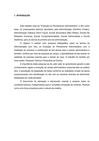 1. INTRODUÇÃO




      Este trabalho trata da “Evolução do Pensamento Administrativo” e têm como
base, os pressupostos teóricos abordados pela Administração Científica (Taylor),
Administração Clássica (Henri Fayol), Escola Burocrática (Max Weber), Escola De
Relações Humanas, Escola Comportamentalista, Escola Estruturalista e Escola
Sistêmica, para os alunos do primeiro ano de administração.
      O objetivo é realizar uma pesquisa bibliográfica sobre as teorias da
Administração com foco na Evolução do Pensamento Administrativo com a
finalidade de conhecer a contribuição de tais teorias para o estudo administrativo e
também, verificar por meio de pesquisa de campo, a aplicabilidade de tais teorias na
realidade da empresa inserida para o estudo de caso. O trabalho foi dividido em
duas partes: Pesquisa Teórica e Pesquisas de Campo.
      A importância desta pesquisa se dá, pelo valor do aprendizado gerado e pelo
conhecimento, ligado a evolução do campo administrativo proporcionado ao público
alvo. A percepção da adaptação de ideias conforme as realidades vividas da época
proporcionando uma identificação ou não com as maneiras diversas de administrar
idealizadas por cada pensador.
      O documento foi planejado e estruturado visando a amparar todos os
conteúdos básicos, indispensáveis para a completa concepção do contexto. Atuando
como uma força propulsora para o estudo da matéria.
 