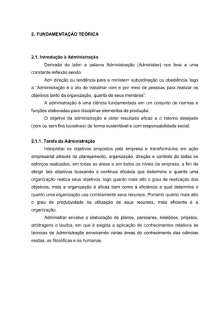 2. FUNDAMENTAÇÃO TEÓRICA




2.1. Introdução à Administração
      Derivada do latim a palavra Administração (Administer) nos leva a uma
constante reflexão sendo:
      Ad= direção ou tendência para e minister= subordinação ou obediência, logo
a “Administração é o ato de trabalhar com e por meio de pessoas para realizar os
objetivos tanto da organização, quanto de seus membros”.
      A administração é uma ciência fundamentada em um conjunto de normas e
funções elaboradas para disciplinar elementos de produção.
      O objetivo da administração é obter resultado eficaz e o retorno desejado
(com ou sem fins lucrativos) de forma sustentável e com responsabilidade social.


2.1.1. Tarefa da Administração
      Interpretar os objetivos propostos pela empresa e transformá-los em ação
empresarial através do planejamento, organização, direção e controle de todos os
esforços realizados, em todas as áreas e em todos os níveis da empresa, a fim de
atingir tais objetivos buscando a continua eficácia que determina o quanto uma
organização realiza seus objetivos, logo quanto mais alto o grau de realização dos
objetivos, mais a organização é eficaz bem como a eficiência a qual determina o
quanto uma organização usa corretamente seus recursos. Portanto quanto mais alto
o grau de produtividade na utilização de seus recursos, mais eficiente é a
organização.
      Administrar envolve a elaboração de planos, pareceres, relatórios, projetos,
arbitragens e laudos, em que é exigida a aplicação de conhecimentos relativos às
técnicas de Administração envolvendo várias áreas do conhecimento das ciências
exatas, as filosóficas e as humanas.
 