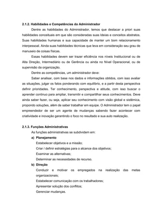 2.1.2. Habilidades e Competências do Administrador
      Dentre as habilidades do Administrador, temos que destacar a priori suas
habilidades conceituais em que são consideradas suas Ideias e conceitos abstratos.
Suas habilidades humanas e sua capacidade de manter um bom relacionamento
interpessoal. Ainda suas habilidades técnicas que leva em consideração seu grau de
manuseio de coisas físicas.
      Essas habilidades devem ser trazer eficiência nos níveis Institucional ou de
Alta Direção, Intermediário ou de Gerência ou ainda no Nível Operacional, ou de
supervisão da organização.
      Dentre as competências, um administrador deve:
      Saber analisar, com base nos dados e informações obtidos, com isso avaliar
as situações, julgar os fatos ponderando com equilíbrio, e a partir desta perspectiva
definir prioridades. Ter conhecimento, perspectiva e atitude, com isso buscar o
aprender continuo para ampliar, transmitir e compartilhar seus conhecimentos. Deve
ainda saber fazer, ou seja, aplicar seu conhecimento com visão global e sistêmica,
propondo soluções, além de saber trabalhar em equipe. O Administrador tem o papel
empreendedor de ser um agente de mudanças sabendo fazer acontecer com
criatividade e inovação garantindo o foco no resultado e sua auto realização.


2.1.3. Funções Administrativas
      As funções administrativas se subdividem em:
      a) Planejamento
          Estabelecer objetivos e a missão;
          Criar / definir estratégias para o alcance dos objetivos;
          Examinar as alternativas;
          Determinar as necessidades de recurso.
      b) Direção
          Conduzir    e   motivar   os   empregados      na   realização   das   metas
          organizacionais;
          Estabelecer comunicação com os trabalhadores;
          Apresentar solução dos conflitos;
          Gerenciar mudanças.
 