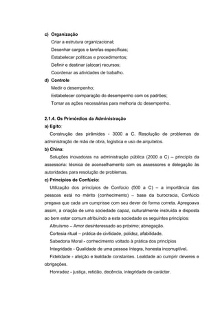 c) Organização
   Criar a estrutura organizacional;
   Desenhar cargos e tarefas específicas;
   Estabelecer políticas e procedimentos;
   Definir e destinar (alocar) recursos;
   Coordenar as atividades de trabalho.
d) Controle
   Medir o desempenho;
   Estabelecer comparação do desempenho com os padrões;
   Tomar as ações necessárias para melhoria do desempenho.


2.1.4. Os Primórdios da Administração
a) Egito:
  Construção das pirâmides - 3000 a C. Resolução de problemas de
administração de mão de obra, logística e uso de arquitetos.
b) China:
  Soluções inovadoras na administração pública (2000 a C) – princípio da
assessoria: técnica de aconselhamento com os assessores e delegação às
autoridades para resolução de problemas.
c) Princípios de Confúcio:
  Utilização dos princípios de Confúcio (500 a C) – a importância das
pessoas está no mérito (conhecimento) – base da burocracia, Confúcio
pregava que cada um cumprisse com seu dever de forma correta. Apregoava
assim, a criação de uma sociedade capaz, culturalmente instruída e disposta
ao bem estar comum atribuindo a esta sociedade os seguintes princípios:
  Altruísmo – Amor desinteressado ao próximo; abnegação.
  Cortesia ritual – prática de civilidade, polidez, afabilidade.
  Sabedoria Moral - conhecimento voltado à prática dos princípios
  Integridade - Qualidade de uma pessoa íntegra, honesta incorruptível.
  Fidelidade - afeição e lealdade constantes. Lealdade ao cumprir deveres e
obrigações.
  Honradez - justiça, retidão, decência, integridade de carácter.
 