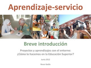 Aprendizaje‐servicio 



      Breve introducción 
    Proyectos y aprendizajes con el entorno: 
  ¿Cómo lo hacemos en la Educación Superior? 
                          
                   Junio 2012 
                          
                   Roser Batlle 
 