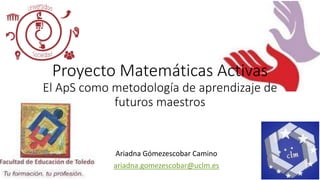 Proyecto Matemáticas Activas
El ApS como metodología de aprendizaje de
futuros maestros
Ariadna Gómezescobar Camino
ariadna.gomezescobar@uclm.es
 