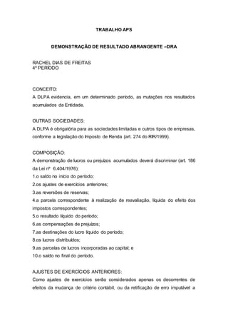 TRABALHO APS
DEMONSTRAÇÃO DE RESULTADO ABRANGENTE –DRA
RACHEL DIAS DE FREITAS
4º PERÍODO
CONCEITO:
A DLPA evidencia, em um determinado período, as mutações nos resultados
acumulados da Entidade.
OUTRAS SOCIEDADES:
A DLPA é obrigatória para as sociedades limitadas e outros tipos de empresas,
conforme a legislação do Imposto de Renda (art. 274 do RIR/1999).
COMPOSIÇÃO:
A demonstração de lucros ou prejuízos acumulados deverá discriminar (art. 186
da Lei nº 6.404/1976):
1.o saldo no início do período;
2.os ajustes de exercícios anteriores;
3.as reversões de reservas;
4.a parcela correspondente à realização de reavaliação, líquida do efeito dos
impostos correspondentes;
5.o resultado líquido do período;
6.as compensações de prejuízos;
7.as destinações do lucro líquido do período;
8.os lucros distribuídos;
9.as parcelas de lucros incorporadas ao capital; e
10.o saldo no final do período.
AJUSTES DE EXERCÍCIOS ANTERIORES:
Como ajustes de exercícios serão considerados apenas os decorrentes de
efeitos da mudança de critério contábil, ou da retificação de erro imputável a
 