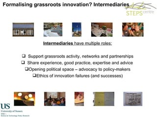 Formalising grassroots innovation? Intermediaries Intermediaries  have multiple roles: Support grassroots activity, networks and partnerships Share experience, good practice, expertise and advice  Opening political space – advocacy to policy-makers Ethics of innovation failures (and successes) 