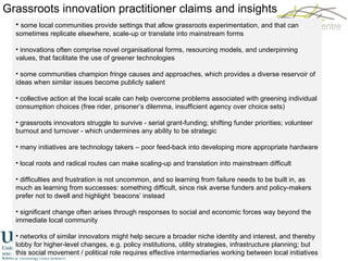 Grassroots innovation practitioner claims and insights some local communities provide settings that allow grassroots experimentation, and that can sometimes replicate elsewhere, scale-up or translate into mainstream forms innovations often comprise novel organisational forms, resourcing models, and underpinning values, that facilitate the use of greener technologies some communities champion fringe causes and approaches, which provides a diverse reservoir of ideas when similar issues become publicly salient collective action at the local scale can help overcome problems associated with greening individual consumption choices (free rider, prisoner’s dilemma, insufficient agency over choice sets) grassroots innovators struggle to survive - serial grant-funding; shifting funder priorities; volunteer burnout and turnover - which undermines any ability to be strategic many initiatives are technology takers – poor feed-back into developing more appropriate hardware local roots and radical routes can make scaling-up and translation into mainstream difficult difficulties and frustration is not uncommon, and so learning from failure needs to be built in, as much as learning from successes: something difficult, since risk averse funders and policy-makers prefer not to dwell and highlight ‘beacons’ instead significant change often arises through responses to social and economic forces way beyond the immediate local community networks of similar innovators might help secure a broader niche identity and interest, and thereby lobby for higher-level changes, e.g. policy institutions, utility strategies, infrastructure planning; but this social movement / political role requires effective intermediaries working between local initiatives 
