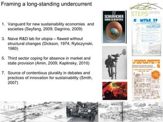 Framing a long-standing undercurrent Vanguard for new sustainability economies  and societies (Seyfang, 2009; Dagnino, 2009) Naive R&D lab for utopia – flawed without structural changes (Dickson, 1974; Rybczynski, 1980) Third sector coping for absence in market and state provision (Amin, 2009; Kaplinsky, 2010) Source of contentious plurality in debates and practices of innovation for sustainability (Smith, 2007) 