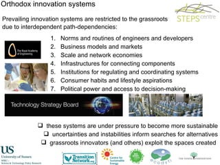 Prevailing innovation systems are restricted to the grassroots due to interdependent path-dependencies: Orthodox innovation systems Norms and routines of engineers and developers Business models and markets Scale and network economies Infrastructures for connecting components Institutions for regulating and coordinating systems Consumer habits and lifestyle aspirations Political power and access to decision-making these systems are under pressure to become more sustainable uncertainties and instabilities inform searches for alternatives grassroots innovators (and others) exploit the spaces created  
