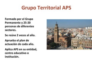 Grupo Territorial APS Formado por el Grupo Permanente y 25-20 personas de diferentes sectores. Se reúne 2 veces al año. Aprueba el plan de actuación de cada año. Aplica APS en su entidad, centro educativo o institución. 