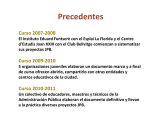 Precedentes Curso 2007-2008 El Instituto Eduard Fontserè con el Esplai La Florida y el Centre d'Estudis Joan XXIII con el Club Bellvitge comienzan a sistematizar sus proyectos JPB. Curso 2009-2010 5 organizaciones juveniles elaboran un documento marco y a final de curso ofrecen abrirlo, compartirlo con otras entidades y centros educativos de la ciudad.  Curso 2010-2011 Un colectivo de educadores, maestros y técnicos de la Administración Pública elaboran el documento definitivo y llevan a la práctica diversos proyectos JPB. 