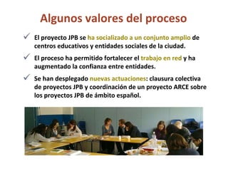 Algunos valores del proceso  El proyecto JPB se  ha socializado a un conjunto amplio  de centros educativos y entidades sociales de la ciudad. El proceso ha permitido fortalecer el  trabajo en red  y ha augmentado la confianza entre entidades. Se han desplegado  nuevas actuaciones : clausura colectiva de proyectos JPB y coordinación de un proyecto ARCE sobre los proyectos JPB de ámbito español.  