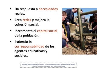 Da respuesta a  necesidades  reales. Crea  redes  y mejora la cohesión social. Incrementa el  capital social  de la población. Estimula la  corresponsabilidad   de los agentes educativos y sociales. Fuente: Diputación de Barcelona. Guia metodològica de l'Aprenentatge Servei  Col·leccio Documents de Treball. Sèrie Educació núm. 2008 