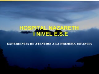 HOSPITAL NAZARETH
I NIVEL E.S.E
EXPERIENCIA DE ATENCION A LA PRIMERA INFANCIA
 