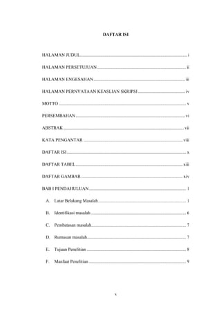 x
DAFTAR ISI
HALAMAN JUDUL................................................................................................ i
HALAMAN PERSETUJUAN................................................................................ ii
HALAMAN ENGESAHAN.................................................................................. iii
HALAMAN PERNYATAAN KEASLIAN SKRIPSI .......................................... iv
MOTTO .................................................................................................................. v
PERSEMBAHAN.................................................................................................. vi
ABSTRAK............................................................................................................ vii
KATA PENGANTAR ......................................................................................... viii
DAFTAR ISI........................................................................................................... x
DAFTAR TABEL................................................................................................ xiii
DAFTAR GAMBAR ........................................................................................... xiv
BAB I PENDAHULUAN....................................................................................... 1
A. Latar Belakang Masalah............................................................................... 1
B. Identifikasi masalah ..................................................................................... 6
C. Pembatasan masalah..................................................................................... 7
D. Rumusan masalah......................................................................................... 7
E. Tujuan Penelitian ......................................................................................... 8
F. Manfaat Penelitian ....................................................................................... 9
 