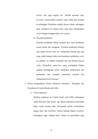 85
kitchen dan juga bagian bar. Setelah pesanan siap,
frontliner menyerahkan pesanan yang sudah jadi tersebut
ke pelanggan. Kemudian setelah selesai makan, pelanggan
akan membayar ke bagian kasir yang akan membuatkan
struck dengan menggunakan cash register.
2) Prosedur pembelian
Prosedur pembelian dibagi menjadi dua, yaitu pembelian
secara harian dan mingguan. Prosedur pembelian dimulai
saat bagan kitchen dan bar melaporkan barang apa saja
yang sudah hamper habis dan kemudian melakukan order
ke supplier via telepon mengenai apa saja barang yang di
order. Kemudian supervisor yang merangkap bagian
gudang bertanggung jawab melakukan pembayaran dan
pencatatan atas transaksi pembelian tersebut dan
melaporkannya ke manager.
3. Sistem pengendalian Sistem Informasi Akuntansi Penjualan dan
Persediaan di Central Steak and Coffee
a. Unsur organisasi
Struktur organisasi di Central Steak and Coffee sebenarnya
sudah baik dan rapi, hanya saja dalam praktiknya pemisahan
tugas masih kurang baik. Perusahaan belum memisahkan
bagian kasir dan frontliner, karena kadang bagian frontliner
merangkap tugas sebagai kasir. Selain itu perusahaan juga
 