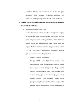 87
persediaan dikelola oleh supervisor saja. Kartu stok yang
digunakan untuk mencatat persediaan disimpan oleh
supervisor, dan hanya dilaporkan satu kali dalam satu bulan.
4. Analisis Sistem Informasi Akuntansi Penjualan dan Persediaan di
Central Steak and Coffee
a. Analisis Kelemahan Sistem Lama
Analisis kelemahan sistem yang lama merupakan hal yang
harus dilakukan untuk mengembangkan sistem yang baru dan
sesuai dengan keadaan suatu perusahaan, maka diperlukan
analisis sistem yang sudah berjalan pada Central Steak and
Coffee. Analisis tersebut dilakukan dengan metode analisis
PIECES (Performance, Information, Economic, Control,
Efficiency, Service) yaitu sebagai berikut:
1) Analisis Kinerja (Performance)
Kinerja adalah suatu kemampuan sistem dalam
menyelesaikan tugas dengan cepat sehingga sasaran
dapat segera tercapai. Kinerja diukur dengan jumlah
produksi (throughput) dan waktu yang digunakan untuk
menyesuaikan perpindahan pekerjaan (response time).
Jumlah produksi yang dimaksud adalah jumlah
pekerjaan yang bisa diselesaikan selama jangka waktu
tertentu. Waktu tangap adalah keterlambatan rata-rata
 
