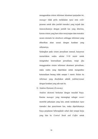 90
menggunakan sistem informasi akuntnasi penjualan ini,
manager tidak perlu melakukan input nota order
pesanan untuk tahu jumlah transaksi yang terjadi dan
mencocokannya dengan jumlah kas yang diterima,
karena sistem yang baru akan menyimpan data transaksi
secara otomatis ke databases sehingga informasi yang
dihasilkan akan sesuai dengan keadaan yang
sebenarnya.
Sedangkan pada sistem persediaan manual, karyawan
memerlukan waktu sekitar 5-10 menit untuk
mengetahui ketersediaan persediaan, tetapi jika
menggunakan sistem informasi akuntansi persediaan,
maka waktu yang diperlukan untuk mengetahui
ketersediaan barang tidak sampai 1 menit. Selain itu
informasi yang disediakan adalah realtime/sesuai
dengan keadaan yang ada saat itu.
3) Analisis Ekonomi (Economy)
Analisis ekonomi berkaitan dengan masalah biaya.
Karena manager yang merangkap sebagai owner
memiliki pekerjaan yang lain, untuk melakukan input
transaksi dan penerimaan kas, maka diperlukannya
biaya perjalanan beberapakali sehari dari tempat kerja
yang lain ke Central Steak and Coffee untuk
 
