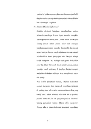 93
gudang ini maka manager akan tahu langsung dan hafal
dengan mudah barang-barang yang dibeli dan terhindar
dari kecurangan karyawan.
5) Analisis Efisiensi (Efficiency)
Analisis efisiensi bertujuan menghasilkan output
sebanyak-banyaknya dengan input seminim mungkin.
Sistem penjualan tunai pada Central Steak and Coffee
kurang efisien dalam proses akhir saat manager
melakukan pencatatan transaksi dan jumlah kas masuk
setiap harinya, karena masih dilakukan secara manual
membutuhkan waktu yang agak lama. Dengan adanya
sistem komputer ini, manager tidak perlu melakukan
input ke dalam Microsoft Excel setiap harinya, semua
transaksi sudah tersimpan di database ketika transaksi
penjualan dilakukan sehingga akan menghemat waktu
dan tenaga.
Pada sistem persediaan manual, sebelum melakukan
operasi, karyawan akan mengecek persediaan yang ada
di gudang, dan hal tersebut membutuhkan waktu yang
cukup lama. Selain itu kartu stok tidak ada di gudang,
padahal kartu stok ini lah yang menyedikan informasi
tentang persediaan karena dibawa oleh supervisor.
Dengan adanya sistem informasi akuntansi persediaan,
 