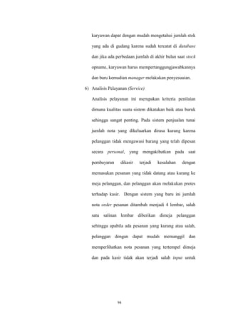 94
karyawan dapat dengan mudah mengetahui jumlah stok
yang ada di gudang karena sudah tercatat di database
dan jika ada perbedaan jumlah di akhir bulan saat stock
opname, karyawan harus mempertanggungjawabkannya
dan baru kemudian manager melakukan penyesuaian.
6) Analisis Pelayanan (Service)
Analisis pelayanan ini merupakan kriteria penilaian
dimana kualitas suatu sistem dikatakan baik atau buruk
sehingga sangat penting. Pada sistem penjualan tunai
jumlah nota yang dikeluarkan dirasa kurang karena
pelanggan tidak mengawasi barang yang telah dipesan
secara personal, yang mengakibatkan pada saat
pembayaran dikasir terjadi kesalahan dengan
memasukan pesanan yang tidak datang atau kurang ke
meja pelanggan, dan pelanggan akan melakukan protes
terhadap kasir. Dengan sistem yang baru ini jumlah
nota order pesanan ditambah menjadi 4 lembar, salah
satu salinan lembar diberikan dimeja pelanggan
sehingga apabila ada pesanan yang kurang atau salah,
pelanggan dengan dapat mudah memanggil dan
memperlihatkan nota pesanan yang tertempel dimeja
dan pada kasir tidak akan terjadi salah input untuk
 