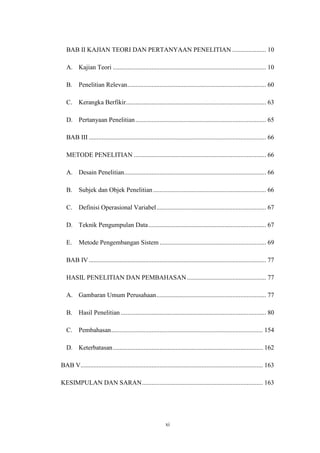 xi
BAB II KAJIAN TEORI DAN PERTANYAAN PENELITIAN ..................... 10
A. Kajian Teori ............................................................................................... 10
B. Penelitian Relevan...................................................................................... 60
C. Kerangka Berfikir....................................................................................... 63
D. Pertanyaan Penelitian................................................................................. 65
BAB III .............................................................................................................. 66
METODE PENELITIAN .................................................................................. 66
A. Desain Penelitian........................................................................................ 66
B. Subjek dan Objek Penelitian...................................................................... 66
C. Definisi Operasional Variabel.................................................................... 67
D. Teknik Pengumpulan Data......................................................................... 67
E. Metode Pengembangan Sistem .................................................................. 69
BAB IV.............................................................................................................. 77
HASIL PENELITIAN DAN PEMBAHASAN ................................................. 77
A. Gambaran Umum Perusahaan.................................................................... 77
B. Hasil Penelitian .......................................................................................... 80
C. Pembahasan.............................................................................................. 154
D. Keterbatasan............................................................................................. 162
BAB V................................................................................................................. 163
KESIMPULAN DAN SARAN........................................................................... 163
 