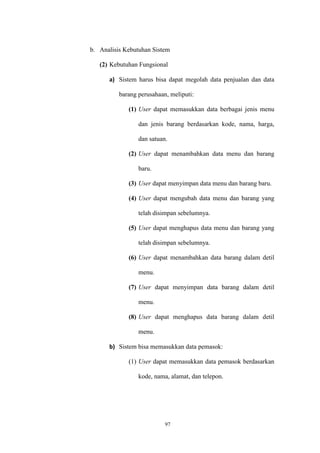 97
b. Analisis Kebutuhan Sistem
(2) Kebutuhan Fungsional
a) Sistem harus bisa dapat megolah data penjualan dan data
barang perusahaan, meliputi:
(1) User dapat memasukkan data berbagai jenis menu
dan jenis barang berdasarkan kode, nama, harga,
dan satuan.
(2) User dapat menambahkan data menu dan barang
baru.
(3) User dapat menyimpan data menu dan barang baru.
(4) User dapat mengubah data menu dan barang yang
telah disimpan sebelumnya.
(5) User dapat menghapus data menu dan barang yang
telah disimpan sebelumnya.
(6) User dapat menambahkan data barang dalam detil
menu.
(7) User dapat menyimpan data barang dalam detil
menu.
(8) User dapat menghapus data barang dalam detil
menu.
b) Sistem bisa memasukkan data pemasok:
(1) User dapat memasukkan data pemasok berdasarkan
kode, nama, alamat, dan telepon.
 