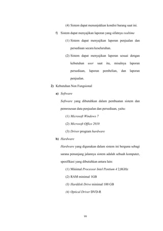 99
(4) Sistem dapat menunjukkan kondisi barang saat ini.
f) Sistem dapat menyajikan laporan yang sifatnya realtime
(1) Sistem dapat menyajikan laporan penjualan dan
persediaan secara keseluruhan.
(2) Sistem dapat menyajikan laporan sesuai dengan
kebutuhan user saat itu, misalnya laporan
persediaan, laporan pembelian, dan laporan
penjualan.
2) Kebutuhan Non Fungsional
a) Software
Software yang dibutuhkan dalam pembuatan sistem dan
pemrosesan data penjualan dan persediaan, yaitu:
(1) Microsoft Windows 7
(2) Microsoft Office 2010
(3) Driver program hardware
b) Hardware
Hardware yang digunakan dalam sistem ini berguna sebagi
sarana penunjang jalannya sistem adalah sebuah komputer,
spesifikasi yang dibutuhkan antara lain:
(1) Minimal Processor Intel Pentium 4 2,0GHz
(2) RAM minimal 1GB
(3) Harddisk Drive minimal 100 GB
(4) Optical Driver DVD-R
 