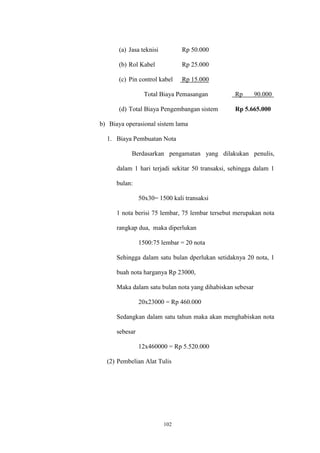 102
(a) Jasa teknisi Rp 50.000
(b) Rol Kabel Rp 25.000
(c) Pin control kabel Rp 15.000
Total Biaya Pemasangan Rp 90.000
(d) Total Biaya Pengembangan sistem Rp 5.665.000
b) Biaya operasional sistem lama
1. Biaya Pembuatan Nota
Berdasarkan pengamatan yang dilakukan penulis,
dalam 1 hari terjadi sekitar 50 transaksi, sehingga dalam 1
bulan:
50x30= 1500 kali transaksi
1 nota berisi 75 lembar, 75 lembar tersebut merupakan nota
rangkap dua, maka diperlukan
1500:75 lembar = 20 nota
Sehingga dalam satu bulan dperlukan setidaknya 20 nota, 1
buah nota harganya Rp 23000,
Maka dalam satu bulan nota yang dihabiskan sebesar
20x23000 = Rp 460.000
Sedangkan dalam satu tahun maka akan menghabiskan nota
sebesar
12x460000 = Rp 5.520.000
(2) Pembelian Alat Tulis
 