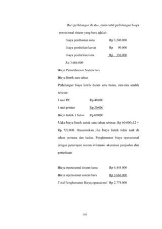 105
Dari perhitungan di atas, maka total perhitungan biaya
operasional sistem yang baru adalah:
Biaya pembuatan nota Rp 3.240.000
Biaya pembelian kertas Rp 90.000
Biaya pembelian tinta Rp 336.000
Rp 3.666.000
Biaya Pemeliharaan Sistem baru
Biaya listrik satu tahun
Perhitungan biaya listrik dalam satu bulan, rata-rata adalah
sebesar:
1 unit PC Rp 40.000
1 unit printer Rp 20.000
Biaya listrik 1 bulan Rp 60.000
Maka biaya listrik untuk satu tahun sebesar: Rp 60.000x12 =
Rp 720.000. Diasumsikan jika biaya listrik tidak naik di
tahun pertama dan kedua. Penghematan biaya operasional
dengan penerapan sisrem informasi akuntansi penjualan dan
persediaan
Biaya operasional sistem lama Rp 6.444.000
Biaya operasional sistem baru Rp 3.666.000
Total Penghematan Biaya operasional Rp 2.778.000
 