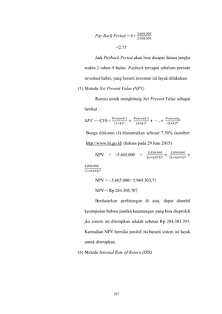 107
Pay Back Period = 0+
5.665.000
2.058.000
=2,75
Jadi Payback Period akan bisa dicapai dalam jangka
waktu 2 tahun 9 bulan. Payback tercapai sebelum periode
investasi habis, yang berarti investasi ini layak dilakukan.
(5) Metode Net Present Value (NPV)
Rumus untuk menghitung Net Present Value sebagai
berikut :
NPV =- CF0 +
𝑃𝑟𝑜𝑐𝑒𝑒𝑑 1
(1+𝑘)1
+
𝑃𝑟𝑜𝑐𝑒𝑒𝑑 2
(1+𝑘)2
+ ⋯ . +
𝑃𝑟𝑜𝑐𝑒𝑒𝑑 𝑛
(1+𝑘) 𝑛
Bunga diskonto (I) diasumsikan sebesar 7,50% (sumber:
http://www.bi.go.id/ diakses pada 29 Juni 2015)
NPV = -5.665.000 +
2.058.000
(1+0,075)1
+
2.058.000
(1+0,076)2
+
2.058.000
(1+0,075)3
NPV = - 5.665.000+ 5.949.303,71
NPV = Rp 284.303,707
Berdasarkan perhitungan di atas, dapat diambil
kesimpulan bahwa jumlah keuntungan yang bisa dieproleh
jka sistem ini diterapkan adalah sebesar Rp 284.303,707.
Kemudian NPV bernilai positif, itu berarti sistem ini layak
untuk diterapkan.
(6) Metode Internal Rate of Return (IRR)
 