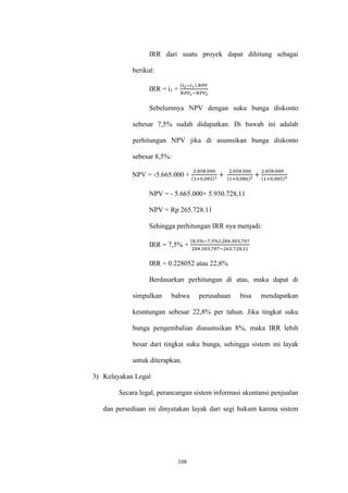 108
IRR dari suatu proyek dapat dihitung sebagai
berikut:
IRR = ί1 +
(𝑖2−𝑖1).𝑁𝑃𝑉
𝑁𝑃𝑉1−𝑁𝑃𝑉2
Sebelumnya NPV dengan suku bunga diskonto
sebesar 7,5% sudah didapatkan. Di bawah ini adalah
perhitungan NPV jika di asumsikan bunga diskonto
sebesar 8,5%:
NPV = -5.665.000 +
2.058.000
(1+0,085)1
+
2.058.000
(1+0,086)2
+
2.058.000
(1+0,085)3
NPV = - 5.665.000+ 5.930.728,11
NPV = Rp 265.728.11
Sehingga perhitungan IRR nya menjadi:
IRR = 7,5% +
(8,5%−7,5%).284.303,707
284.303,707−265.728.11
IRR = 0.228052 atau 22,8%
Berdasarkan perhitungan di atas, maka dapat di
simpulkan bahwa perusahaan bisa mendapatkan
keuntungan sebesar 22,8% per tahun. Jika tingkat suku
bunga pengembalian diasumsikan 8%, maka IRR lebih
besar dari tingkat suku bunga, sehingga sistem ini layak
untuk diterapkan.
3) Kelayakan Legal
Secara legal, perancangan sistem informasi akuntansi penjualan
dan persediaan ini dinyatakan layak dari segi hukum karena sistem
 